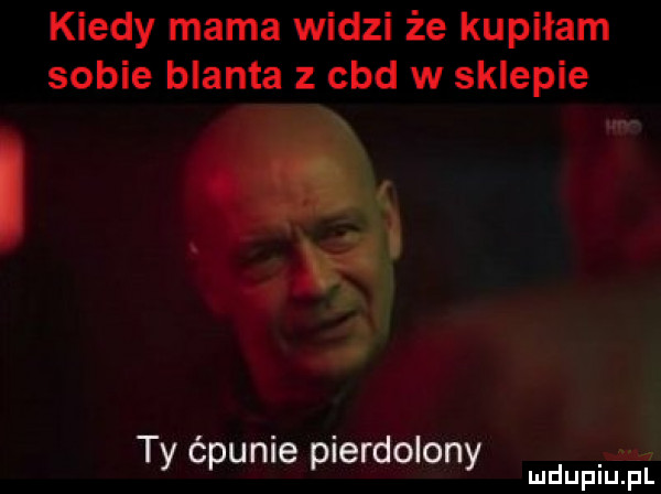 kiedy mama widzi że kupiłam sobie blanta z cad w sklepie o. abakankami i   ty ćpunie pierdolony mdupiu il