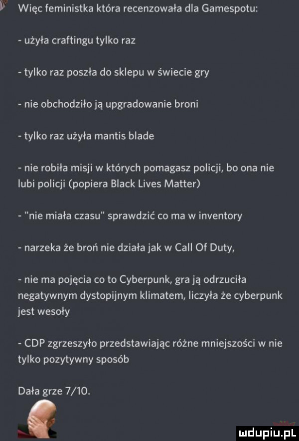 więc feministka która recenzowala dla gamespotu użyła craftingu tylko raz tylko raz poszła do sklepu w świecie gry nie obchodziło ią upgradowanie broni tylko raz użala mantys blade nie robila misji w których pomagasz policji bo ona nie lubi policji popiera black limes master nie miala czasu sprawdzić co ma w inwentory narzeka że broń nie dziala jak w cell of daty nie ma pojęcia co to cyberpunk grają odrzuciła negatywnym dystopijnym klimatem liczyla że cyberpunk jest wesoly cap zgrzeszylo przedstawiając różne mniejszości w nie tylko pozytywny sposób dała grze