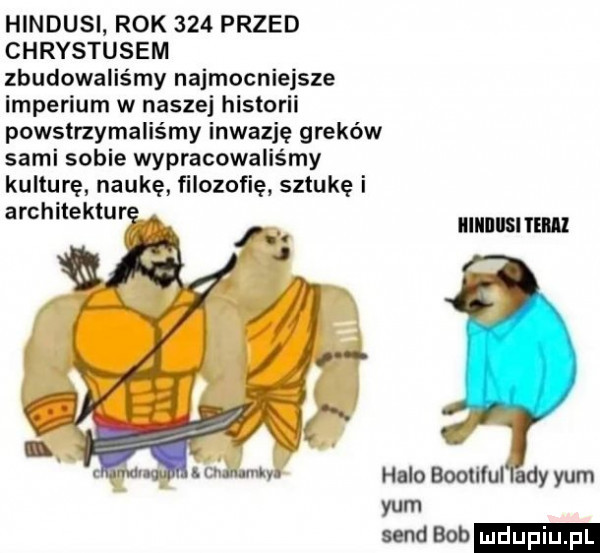 hindusi rok     przed chrystusem zbudowaliśmy najmocniejsze imperium w naszej historii powstrzymaliśmy inwazję greków sami sobie wypracowaliśmy kulturę naukę filozofię sztukę i architekturę a a illllllllsi ml   halo boolllul lady yam yam sand bob