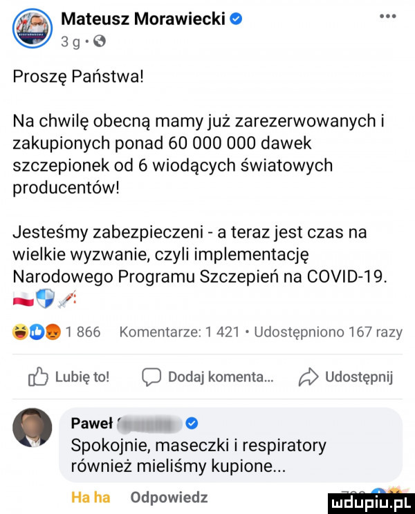 mateusz morawiecki   g proszę państwa na chwilę obecną mamyjuz zarezerwowanych i zakupionych ponad            dawek szczepionek od   wiodących światowych producentów jesteśmy zabezpieczeni a teraz jest czas na wielkie wyzwanie czyli implementację narodowego programu szczepień na covid             komentarze l     udostępniono     razy fb lubię to dodaj komenta. a udostępnij pawel   spokojnie maseczki i respiratory równiez mieliśmy kupione. ha ha odpowiedz