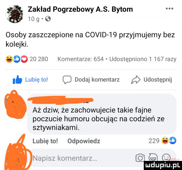 zaklad pogrzebowy a s. bytom    g osoby zaszczepione na covid    przyjmujemy bez kolejki. oo        komentarze     udostępniono       razy. lubięlo c dodaj komentarz udostępnij az dziw że zachowujecie takie fajne poczucie humoru obcując na codzień ze sztywniakami. lubię to odpowiedz     o napisz komentarz