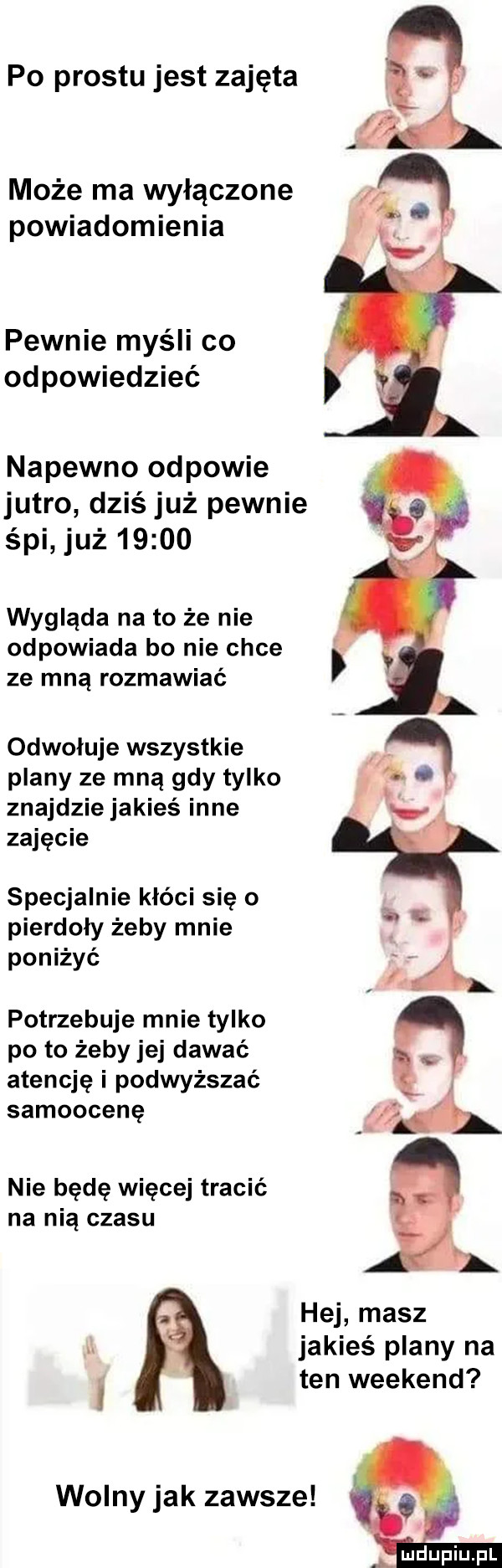 po prestu jest zajęta może ma wyłączone powiadomienia pewnie myśli co od powiedzieć napewno odpowie jutro dziś już pewnie śpi już       wygląda na to że nie odpowiada bo nie chce ze mną rozmawiać odwołuje wszystkie ą plany ze mną gdy tylko j znajdzie jakieś inne   zajęcie. specjalnie kłóci się o pierdoły żeby mnie poniżyć potrzebuje mnie tylko po to żeby jej dawać atencję i podwyższać samoocenę nie bede więcej tracić na nią czasu hej masz u jakieś plany na i ten weekend wolny jak zawsze