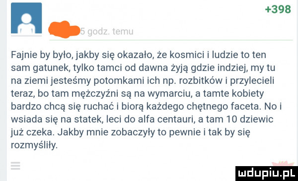 ł    fajnie by było abby się okazało że kosmici i ludne to ten sam gatunek tylko tamci od dawna zyja gdzie indziej my tu na ziemi jesteśmy potomkami ich np. rozbitków i przylecieli teraz bo tam męzczyz ni są na wymarciu a tamte kobiety bardzo chcą się ruchac i biorę każdego chętnego faceta. nai wsiada się na statek leci do alfa centauri a tam  o dziew c już czeka. jakby mnie zobaczyły to pewnie i tak by się rozmyśliły