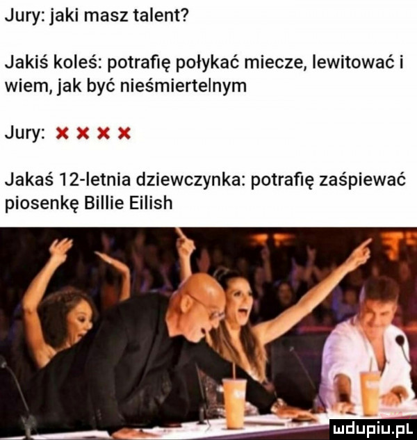 jury jaki masz talent jakiś koleś potrafię połykać miecze lewitować i wiem jak być nieśmiertelnym jury jakaś    ietnia dziewczynka potrafię zaśpiewać piosenkę billie eilish