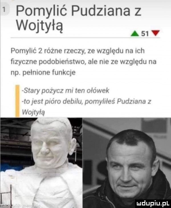 pomylió pudziana z wojtyłą m pomyhc   rozne rzeczy. ze względu na ich fizyczne podoblenslwo ale me ze względu na np peonlone funkie stary pozycz ml ten ołówek lola st p oro łeb u pimy mes pudziana z woltqu vlv