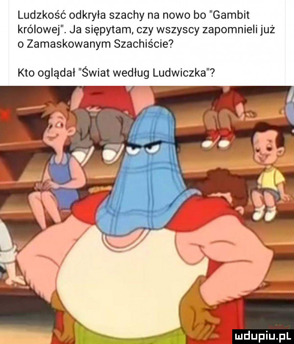 ludzkość odkryła szachy na nowo bo gambit królowej. ja siępytam czy wszyscy zapomnieli już o zamaskowanym szachis cie kto oglądał świat według ludwiczka