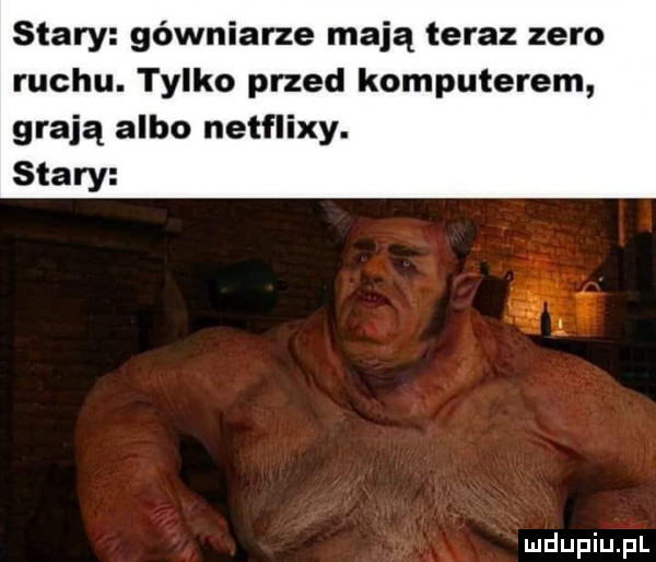 stary gówniarze mają teraz zero ruchu. tylko przed komputerem grają albo netflixy. stary