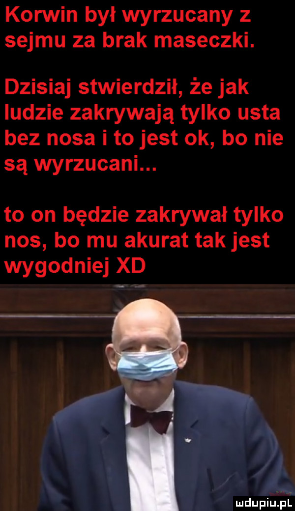 korwin był wyrzucany z sejmu za brak maseczki. dzisiaj stwierdził że jak ludzie zakrywają tylko usta bez nosa i to jest ok bo nie są wyrzucani. to on będzie zakrywki tylko nos bo mu akurat tak jest wygodniej xd h mdupiupl