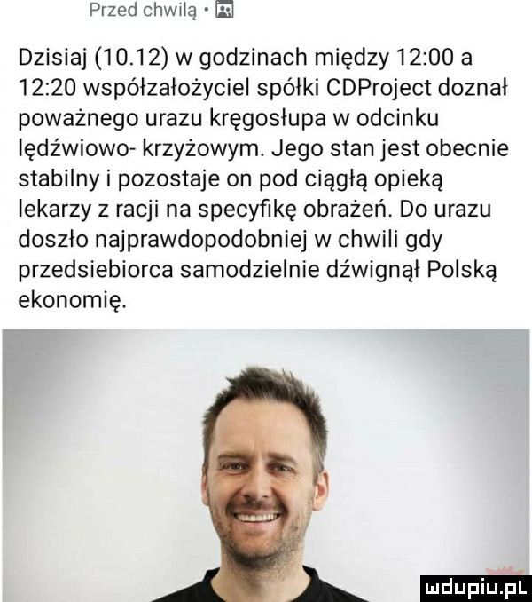 przed ohwiią  e dzisiaj       w godzinach między       a       współzałożyciel spółki cdproject doznał poważnego urazu kręgosłupa w odcinku iędźwiowo krzyżowym. jego stan jest obecnie stabilny i pozostaje on pod ciągłą opieką lekarzy z racji na specyfikę obrażeń. do urazu doszło najprawdopodobniej w chwili gdy przedsiebiorca samodzielnie dźwignął polską ekonomię. l