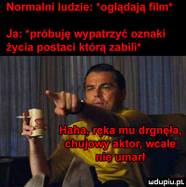 normalni ludzie oglądają film ja próbuję wypatrzyć oznaki życia postaci którą zabili z.   dag rag mu drgnęła chulowya aktor wba e nie umarł o vąż
