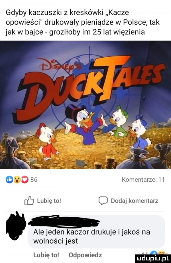 gdyby kaczuszki z kreskówki kacze opowieści drukowały pieniądze w polsce tak jak w bajce groziłoby im    lat więzienia    komentarze h ó lubię to c dodaj komentarz ale jeden kaczor drukuje ijakoś na wolności jest lubię to odpowiedz