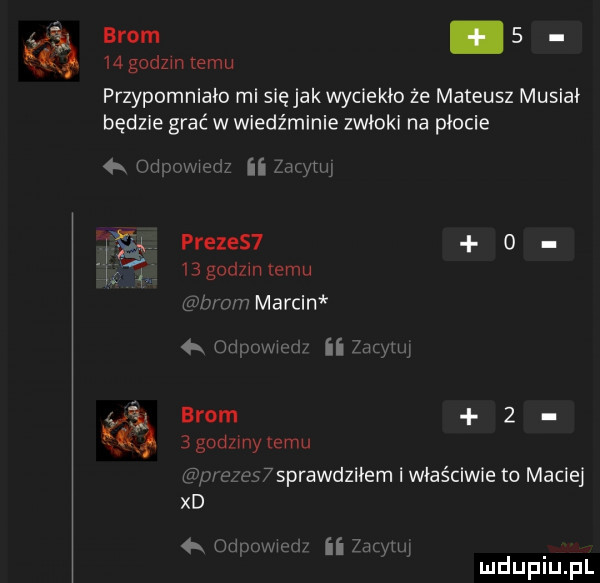 brom.      godom emu przypomniało mi sięjakwyciekło że mateusz musiał będzie grać w wiedźminie zwłoki na płocie wen ii me prezes  o       godzmlemu nam marcin  . w ii zac w i brom     odom emu. x e y   m aleś sprawdziłem i właściwie to maciej xd udnowm z ii zaiylu mduplu pl