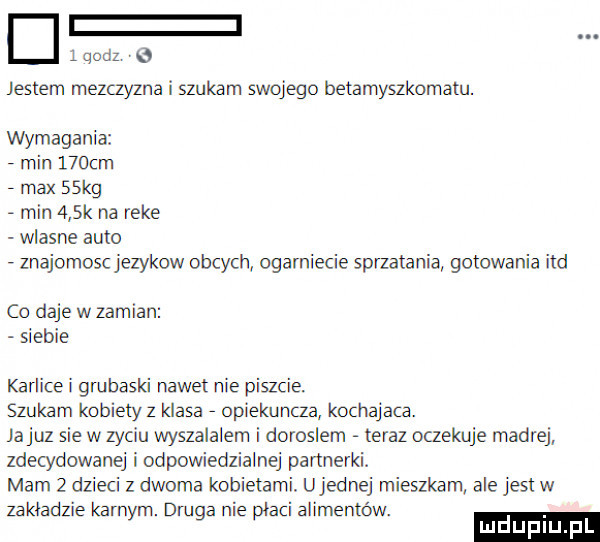 qodz jestem mezczyzna i szukam swojego betamyszkomam. wymagania min    cm   max   kg   min    k na reke wlasne auto   znajomoscjezykow obcych ogarnięcie sprzatania gotowania ind co daje w zamian siebie karlice i gmhaski nawet nie piszcie szukam kobietyz klasa   opiekuncza kochajaca. jakuz sie w zyciu wyszalalem i doroslem teraz oczekuje madre zdecydowanej iodpowiedzialnej partnerki. mam   dzieci z dwoma kobietami. ujemnej mieszkam ale jest w zakładzie karnym. druga nie płaci alimentów