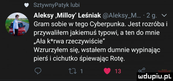 o sztywnypatyk lubl aleksy miron leśniak aleksy m.    . v gram sobie w tego cyberpunka. jest rozróba i przywalilem jakiemuś typowi a ten do mnie ala k rwa rzeczywiście wzrurzyiem się wstalem dumnie wypinając pierś i cichutko śpiewając rotę. a w     . abakankami mduplu pl