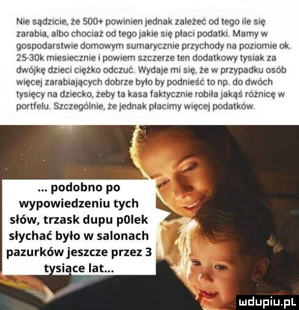 nie sądzlcle ze      powmlen ednak zależeć od tego ule się zarabia albo chocnaz od tego akce sue plac podatku mamy w gospodarslwne domowym sumarycznie przychody na pozlomle ok     dk mleslecznle powwm szczerze len dodatkowy yslak za dwójkę dziecn ciezko odczuc wydale ml się. ze w przypadku osób męce zarabiających dobrze bylo by podnlesc lo np do dwóch tysięcy na dziecko zeby a kasa faktycznie robila jakąś równice w pcrllelu suczego lale ze ednak placnmy męce podatków podobno po wypowiedzeniu tych słów trzask dipu polek słychać było w salonach pazurków jeszcze przez   si ce lat