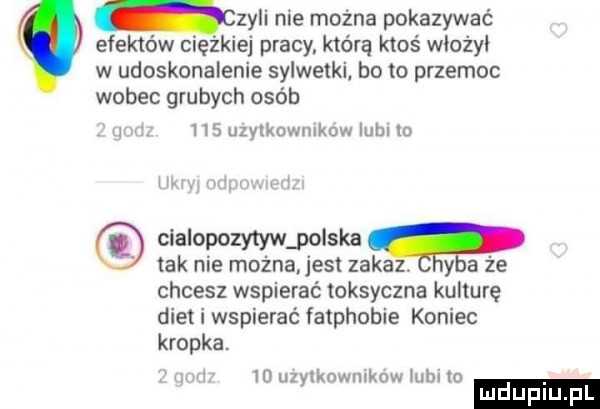 zyli nie można pokazywać efektów ciezkiej pracy którą ktoś wiożyi w udoskonalenie sylwetki bo to przemoc wobec grubych osób.     uzytkownikow lubi m cialopozy tlw polska tak nie można jest zakaz. y a że chcesz wspierać toksyczna kulturę diet i wspierać fatphobie koniec kropka. in uzyiknwuikow mm m luduplu