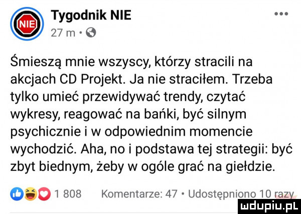 tygodnik nie    m o śmieszą mnie wszyscy którzy stracili na akcjach cd projekt. ja nie straciłem. trzeba tylko umieć przewidywać trendy czytać wykresy reagować na bańki być silnym psychicznie iw odpowiednim momencie wychodzić. aha no i podstawa tej strategii być zbyt biednym żeby w ogóle grać na giełdzie.          komentarze    udostępniono    razi