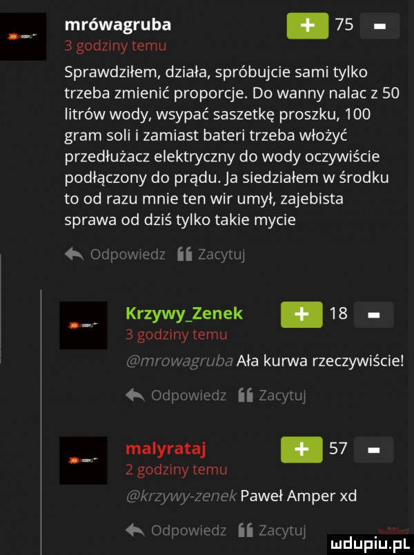 mrówagruba.      godzmy temu sprawdziłem działa spróbujcie sami tylko trzeba zmienić proporcje. do wanny nalac z    litrów wody wsypać saszetkę proszku     gram soli i zamiast bateri trzeba włożyć przedłużacz elektryczny do wody oczywiście podłączony do prądu. ja siedziałem w środku to od razu mnie ten wir umył zajebista sprawa od dziś tylko takie mycie d ii krzywy zenek.      godzmy temu ww uda f w aaa kurwa rzeczywiście k max ii zm mi maiyrataj.    z godzmy temu k paweł amper xd