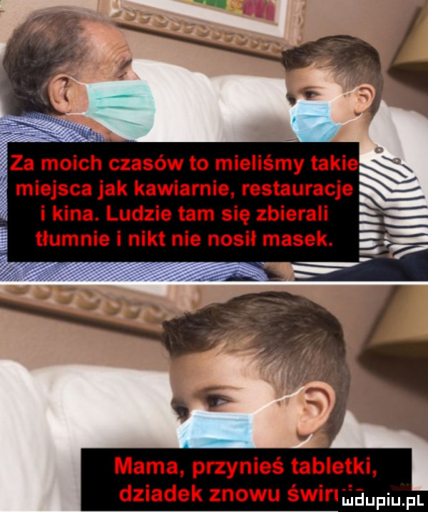 miejsca jak kawiarnie restauracje i kina. ludzie tam się zbierali e tłumnie i nikt nie nosił masek. mama przynieś tabletki dziadek znowu świf lieupqul