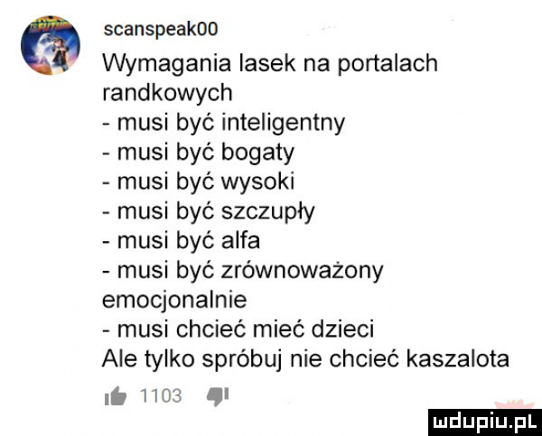 scanspeakoo wymagania lasek na portalach randkowych musi być inteligentny musi być bogaty musi być wysoki musi być szczupły musi być alfa musi być zrównoważony emocjonalnie musi chcieć mieć dzieci ale tylko spróbuj nie chcieć kaszalota it has ąl