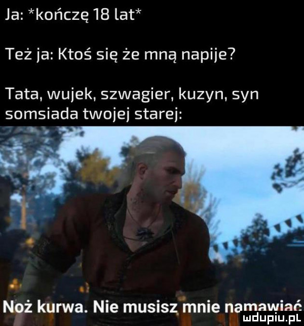 ja kończę    lat też ja ktoś się że mną nap-ie tata. wujek szwagier kuzyn syn somsiada twojej stare n. n i quwa. nie musisz. mnie namawiać in lud uplu. pl
