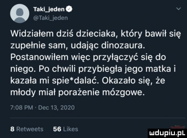 talieden. v taki jeden widziałem dziś dzieciaka który bawił się zupełnie sam udając dinozaura. postanowiłem więc przyłączyć się do niego. po chwili przybiegła jego matka i kazała mi spie da ać. okazało się że młody miał porażenie mózgowe.      dm dul           row eels    lłkgs