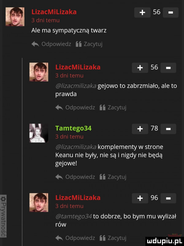 lizacmilizaka     dalemu ale ma sympatyczną twarz  x uzmowwd ii th lizacmilizaka    bunuemu uv d l l jdkd gejowo to zabrzmiało ale to prawda  meda ii zdwuq tamtego       dętemu   zsuw wkd komplementy w strone klanu nie były nie są i nigdy nie będą gajowe odpowmdz ii zdam lizacmilizaka    ednnemu c m megujzlto dobrze bo bym mu wylizał rów. oupomedz ii zacytuj mdupiu pl