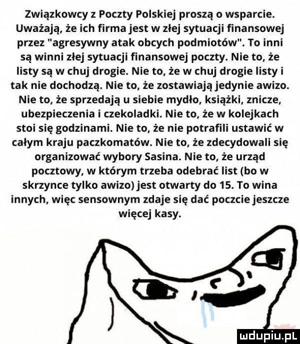 związkowcy z poczty polskiej proszą o wsparcie. uważają że ich flrmajest w złej sytuacji finansowej przez agresywny atak obcych podmiotów. to inni są winni zlej sytuacji finansowej poczty. nie to że listy są w chuj drogie. nie to że w chuj drogie listy i tak nie dochodzą. nie to że zostawiają jedynie awizo. nie to że sprzedają u siebie mydlo książki znicze ubezpieczenia i czekoladki. nie to że w kolejkach stoi się godzinami. nie to że nie potrafili ustawić w całym kraju paczkomatów. nie to że zdecydowali ię organizować wybory sasina. nie to że urząd pocztowy w którym trzeba odebrać list bo w skrzynce tylko awizo jest otwarty do   . to wina innych więc sensownym zdaje się dać poczciejeszcze więcej kasy