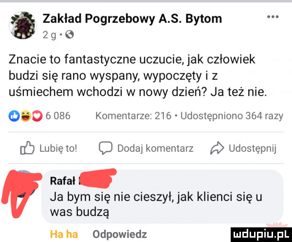 zakład pogrzebowy a s. bytom   g znacie to fantastyczne uczucie jak człowiek budzi się rano wyspany wypoczęty i z uśmiechem wchodzi w nowy dzień ja też nie.           komentarze      udostępniono     razy    lubię m c dodaj komentarz a udostępnij ratai ja bym się nie cieszył ak klienci się u was budzą ha ha odpowiedz