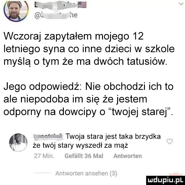 lilii l. l     wczoraj zapytałem mojego    letniego syna co inne dzieci w szkole myślą obym że ma dwóch tatusiów. jego odpowiedź nie obchodzi ich to ale niepodoba im się że jestem odporny na dowcipy o twojej starej. e l v twoja starajest taka brzydka że twój stary wyszedł za mąż a wzw é ludu iu. l