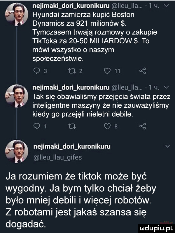 nejimaki dari kuronikuru heujla     hyundai zamierza kupić boston dynamics za     milionów. tymczasem trwaja rozmowy o zakupie tiktoka za       miliardów. to mówi wszystko o naszym społeczeństwie.    tla oh   nejimaki dari kuronikuru d heujla l  .   tak sie obawialiśmy przejęcia świata przez inteligentne maszyny że nie zauważyliśmy kiedy go przejeli nieletni debile. o i u o s ś nejimaki dari kuronikuru v lleufllaufgifes ja rozumiem że tiktok może być wygodny. ja bym tylko chciał żeby było mniej debili i więcej robotów. z robotami jest jakaś szansa sie dogadac
