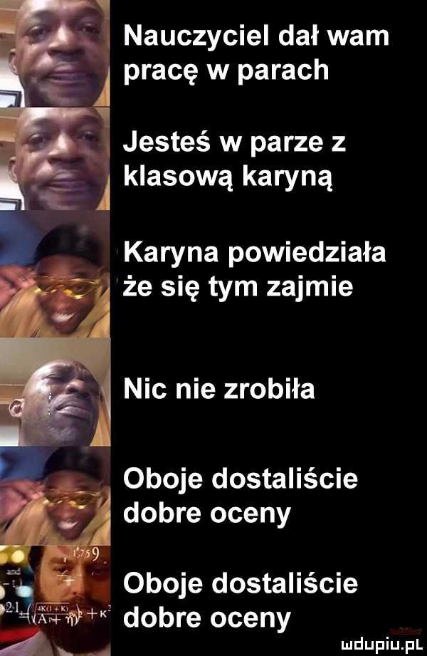 nauczyciel dał wam pracę w parach jesteś w parze z klasową karyną karyna powiedziała że się tym zajmie nic nie zrobiła oboje dostaliście dobre oceny dobre oceny