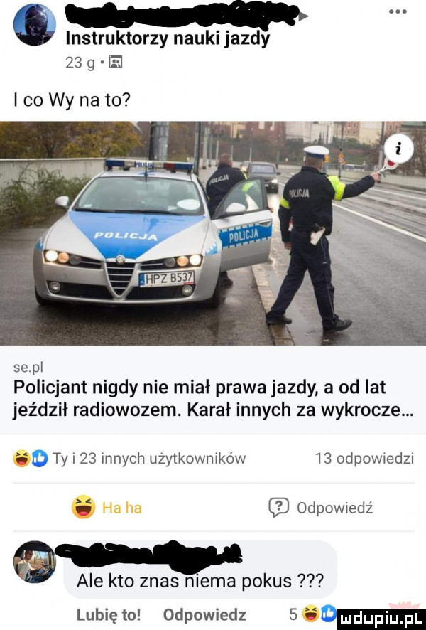 c instruktorzy nauki jazdy    g e co wy na to se pl policjant nigdy nie miał prawa jazdy a od lat jeździł radiowozem. kara innych za wykrocze. fo ty    innych uzwkownrków    odewiedzi odpowiedź ale kto znos niema pokus lubię to odpowiedz      m