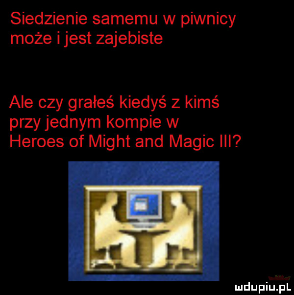 siedzienie samemu w piwnicy może ijest zajebiste ale czy grałeś kiedyś z kimś przyjemnym kompie w hermes of migot and macic ibl