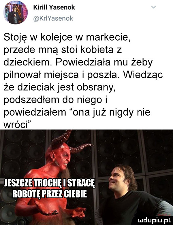 kiriiiyasenok krivasenok stoję w kolejce w markecie przede mną stoi kobieta z dzieckiem. powiedziała mu żeby pilnował miejsca i poszła. wiedząc że dzieciak jest obsrany podszedłem do niego i powiedziałem ona już nigdy nie wróci jeszcze i iłilgii ę sim ą. iiiibii i ępiiiei glebie out. abakankami mdupiu l
