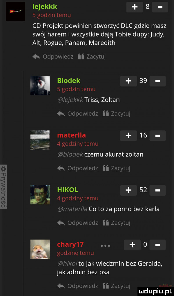 iejekkk s   godom temu cd projekt powinien stworzyć dac gdzie masz swój harem iwszystkie dają tobie dupy judy alt rogue panam meredith  x  d widz ii zunyruj brodek    sgodzintemu gn aekkktriss zoltan a odnowie dz ii zary w j materlla     godzmy temu emme czemu akurat zoltan   odpowwiz ii zawici lą hikol    i. agodzmy temu winno hj co to za porno bez karła odium med zacymj chary     godlinetemu ng wbo to jak wiedzmin bez geralda jak admin bez psa  k odpowmdz ii zrywu