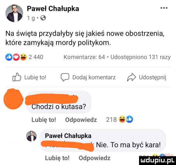 pawel chałupka       na święta przydałyby się jakieś nowe obostrzenia które zamykają mordy politykom. oo.       komentarze    udosiępmono     razy b lubię to c dodaj komentarz udostepnu. l o zi o ugasa lunięto odpowiedz     o pawel chałupka nie. to ma być kara lubię to odpowiedz