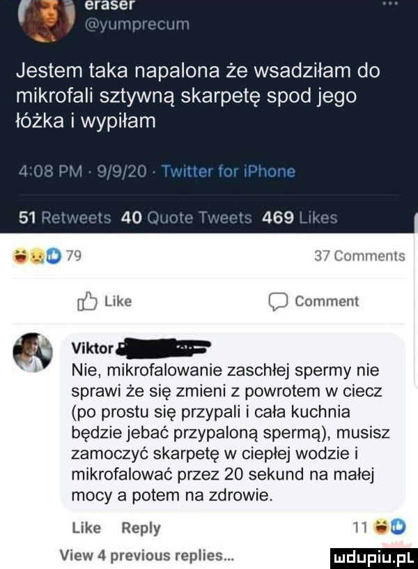 jestem taka napalona że wsadziłam do mikrofali sztywna skarpetę spod jego łóżka i wypilam o   mm if u like comment viktor nie mikrofalowanie zaschłej spermy nie sprawi że się zmieni z powrotem w ciecz po prestu się przypali i cala kuchnia będzie jebać przypaloną spermą musisz zamoczyć skarpetę w cieple wodzie i mikrofalować przez    sekund na malej mocy a potem na zdrowie. like repry li    view   previous replies
