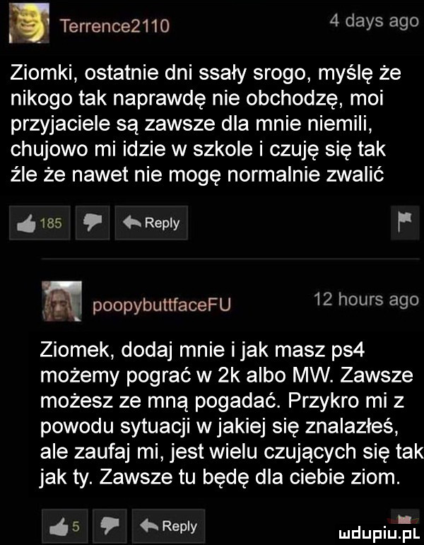 terrence       dans ago ziomki ostatnie dni ssały srogo myślę że nikogo tak naprawdę nie obchodzę moi przyjaciele są zawsze dla mnie niemili chujowo mi idzie w szkole i czuję się tak źle że nawet nie mogę normalnie zwalić     repry f      poopybuttfacefu    homs ago ziomek dodaj mnie imak masz ps  możemy pograć w  k albo mw. zawsze możesz ze mną pogadać. przykro mi z powodu sytuacji w jakiej się znalazłeś ale zaufaj mi jest wielu czujących się tak jak ty. zawsze tu będę dla ciebie ziom.   p repry mdupqul