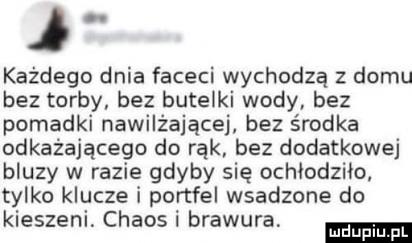 j każdego dnia faceci wychodzą z domu bez torby bez butelki wody bez pomadki nawilżającej bez środka odkażającego do rąk bez dodatkowej bluzy w razie gdyby się ochłodziło tylko klucze i portfel wsadzone do kieszeni. chaos i brawura