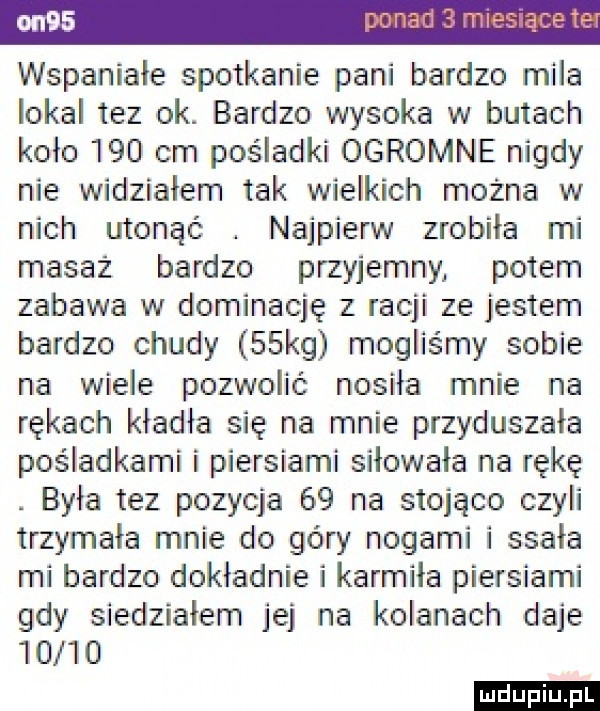 wspaniałe spotkanie pani bardzo miła lokal tez ok. bardzo wysoka w butach koło     cm pośladki ogromne nigdy nie widziałem tak wielkich można w nich utonąć. najpierw zrobiła mi masaż bardzo przyjemny potem zabawa w dominację z racji ze jestem bardzo chudy   kg mogliśmy sobie na wiele pozwolić nosiła mnie na rękach kładła się na mnie przyduszała pośladkami i piersiami siłowała na rękę. była tez pozycja    na stojąco czyli trzymała mnie do góry nogami i ssała mi bardzo dokładnie i karmiła piersiami gdy siedziałem jej na kolanach daje       ludu iu. l