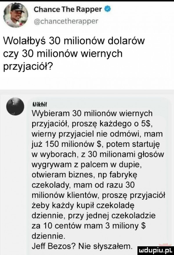 eax czance tee rapper. abakankami mm wthrmzmrxr. wolałbyś    milionów dolarów czy    milionów wiernych przyjaciół mam wybieram    milionów wiernych przyjaciol proszę każdego   wierny przyjaciel nie odmówi mam już     milionów potem startuję w wyborach z    milionami głosów wign wam z palcem w dupie otwieram biznes. np fabrykę czekolady mam od razu    milionów klientów proszę przyjaciół żeby każdy kupil czekoladę dziennie przy jednej czekoladzie za    centów mam   miliony dziennie. jeff bezos nie słyszałem