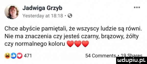 jadwiga grzyb vesterday          chce abyście pamiętali że wszyscy ludzie są równi. nie ma znaczenia czy jesteś czarny brązowy żółty czy normalnego koloru. oo        commemsm lu