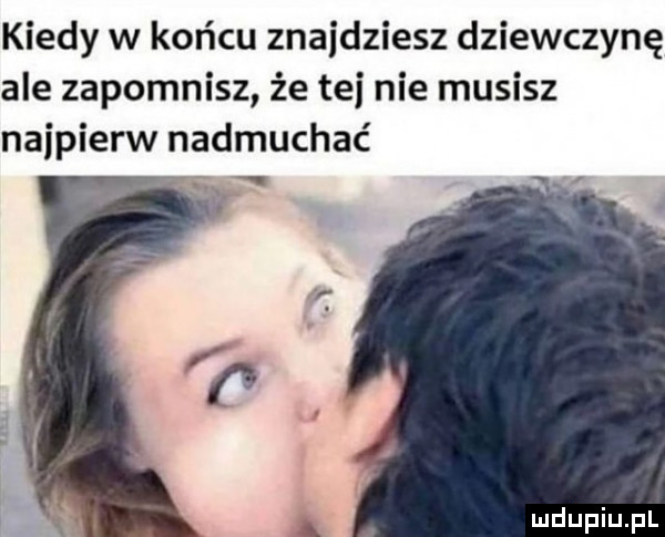 kiedy w końcu znajdziesz dziewczynę ale zapomnisz że tej nie musisz najpierw nadmuchać