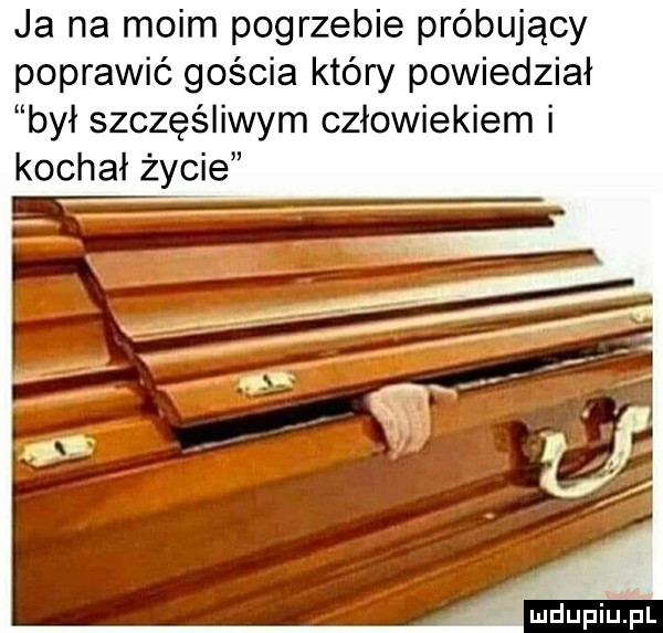 ja na moim pogrzebie próbujący poprawić gościa który powiedział był szczęśliwym człowiekiem i kochał życie