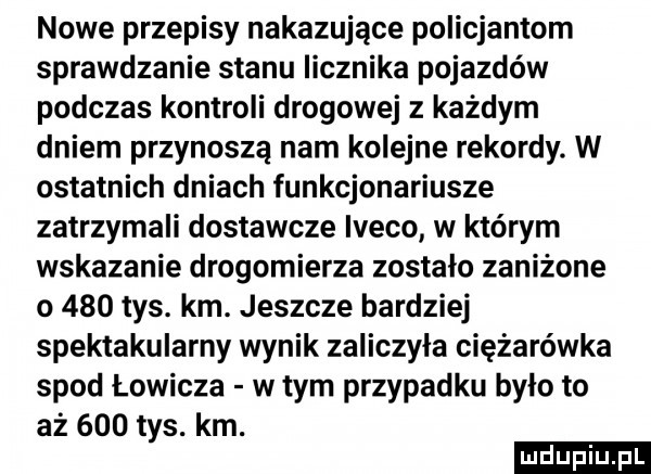 nowe przepisy nakazujące policjantom sprawdzanie stanu licznika pojazdów podczas kontroli drogowej z każdym dniem przynoszą nam kolejne rekordy. w ostatnich dniach funkcjonariusze zatrzymali dostawcze iveco w którym wskazanie drogomierza zostalo zaniżone o     tys. km. jeszcze bardziej spektakularny wynik zaliczyła ciężarówka spod łowicza w tym przypadku bylo to aż     tys. km