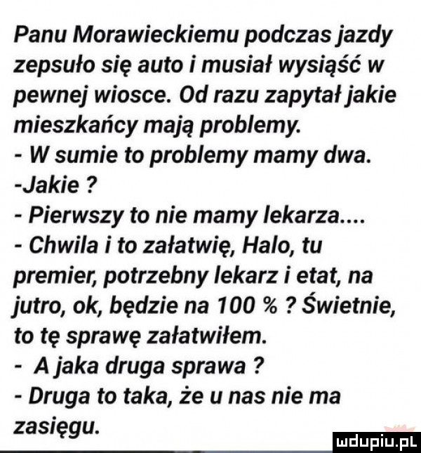 panu morawieckiemu podczas jazdy zepsuło się auto i musiał wysiąść w pewnej wiosce. od razu zapytał jakie mieszkańcy mają problemy. w sumie to problemy mamy dwa. jakie pierwszy to nie mamy iekarza. chwila i to załatwię halo tu premier potrzebny lekarz i etat na jutro ok będzie na     świetnie to tę sara wę załatwiłem. a jaka druga sprawa druga to taka że u nas nie ma zasięgu. mm