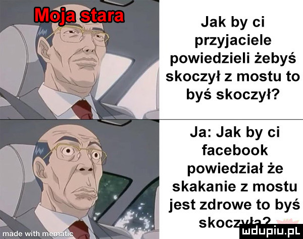 jak by ci przyjaciele powiedzieli żebyś skoczył z mostu to byś skoczył ja jak by ci facebook powiedział że skakanie z mostu jest zd rode to byś