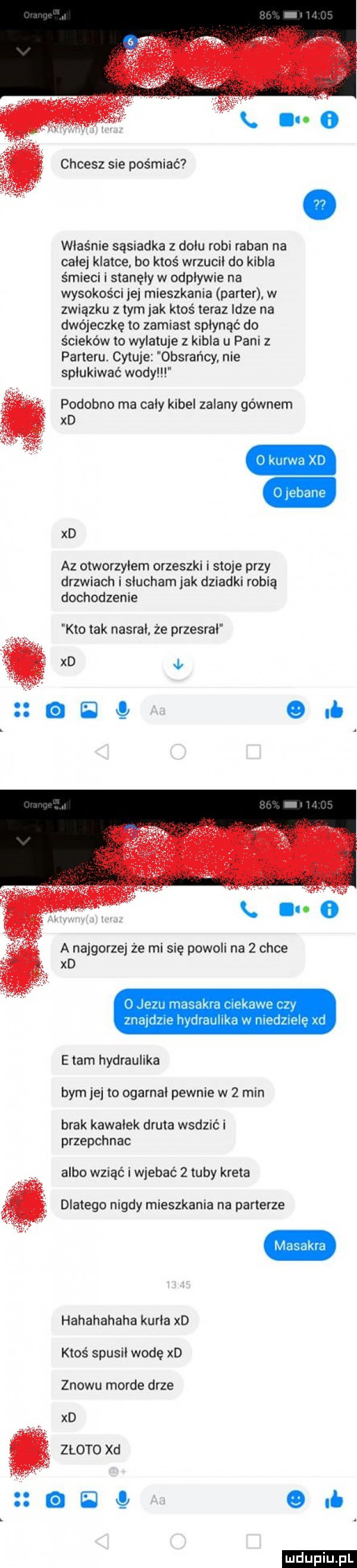 chcesz sie pośmiać właśnie sąsiadka z dolu robi raban na cale klatce bo ktoś wrzucił do kibla śmieci i stanęły w odplywre na wysokości jej mieszkania parter w związku z tym jak ktoś teraz idze na dwójeczkę to zamiast spłynąć do ścieków to wylatuje z kibla u pani z parteru. cytuje obsrańcy nie spiukiwac wody podobno ma caly kibel zalany gównem xd xd az otworzylem orzeszki i stoje przy drzwiach i slucham jak dziadki robią dochodzenie kto tak nasral że przesral k i. a najgorzej że mi się powoli na   chce xd jezu ma niskawe r zy zna dmie hydraulika w ilu dziele ul edam hydraulika bym je to ogarnal pewnie w   min brak kawalek druta wadzić i przepchnac albo wziąć i wjebać   tuby kreta dlatego nigdy mieszkania na parterze hahahahaha karla xd ktoś spusil wodę xd znowu morde drze xd złoto xd j