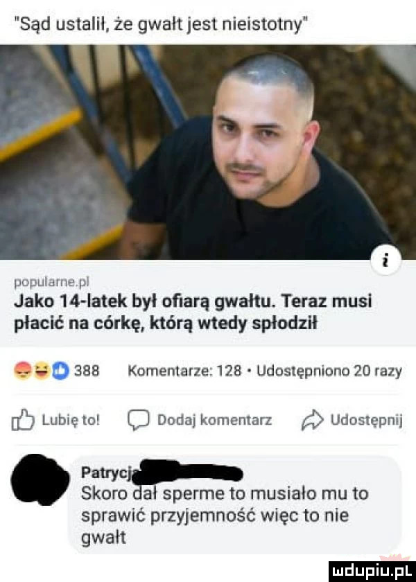 sąd ustalił że gwałt jest nieistotny puruidme p. jako    iatek był ofiarą gwałtu. teraz musi płacić na córkę którą wtedy spłodził o     komentarze     uduslępniono    razy uc lubię lo dodaj komemarz udostępni palmir skoro a sperme to musiało mu to sprawić przyjemność więc to nie gwałt ludu iu. l